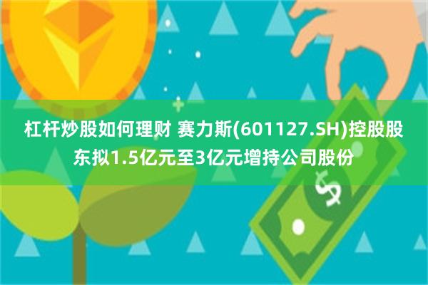 杠杆炒股如何理财 赛力斯(601127.SH)控股股东拟1.5亿元至3亿元增持公司股份