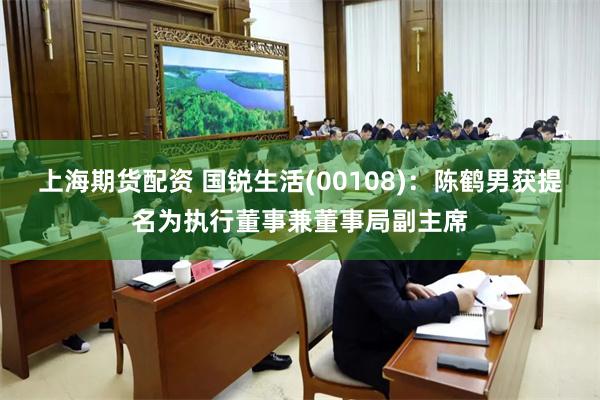 上海期货配资 国锐生活(00108)：陈鹤男获提名为执行董事兼董事局副主席