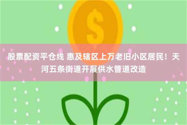 股票配资平仓线 惠及辖区上万老旧小区居民！天河五条街道开展供水管道改造