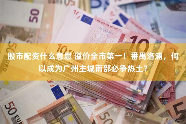 股市配资什么意思 溢价全市第一！番禺洛浦，何以成为广州主城南部必争热土？