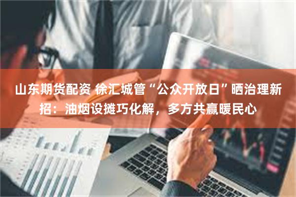 山东期货配资 徐汇城管“公众开放日”晒治理新招：油烟设摊巧化解，多方共赢暖民心