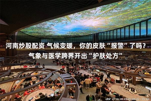河南炒股配资 气候变暖，你的皮肤“报警”了吗？气象与医学跨界开出“护肤处方”