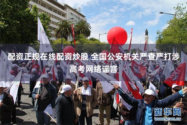 配资正规在线配资炒股 全国公安机关严查严打涉高考网络谣言