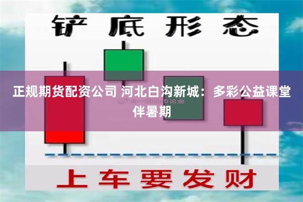 正规期货配资公司 河北白沟新城：多彩公益课堂伴暑期