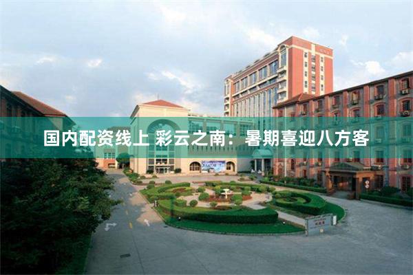 国内配资线上 彩云之南：暑期喜迎八方客