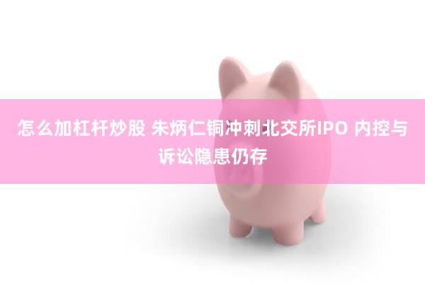 怎么加杠杆炒股 朱炳仁铜冲刺北交所IPO 内控与诉讼隐患仍存