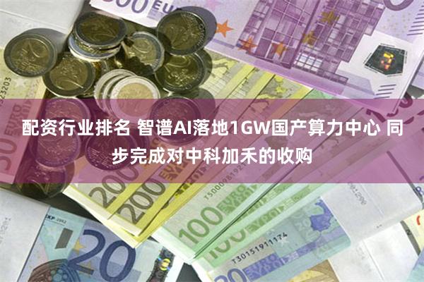 配资行业排名 智谱AI落地1GW国产算力中心 同步完成对中科加禾的收购