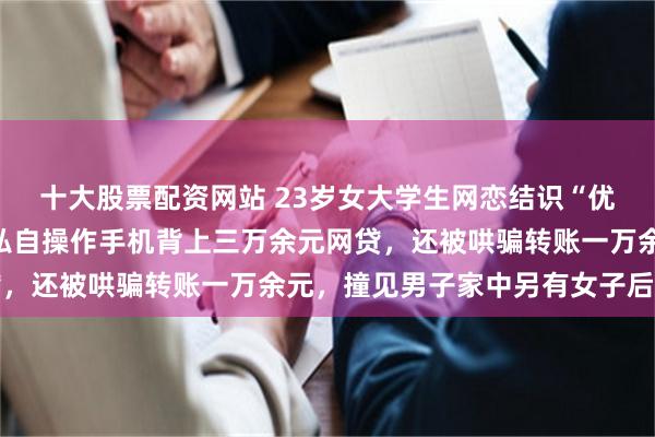 十大股票配资网站 23岁女大学生网恋结识“优质男”，奔现后被对方私自操作手机背上三万余元网贷，还被哄骗转账一万余元，撞见男子家中另有女子后报警