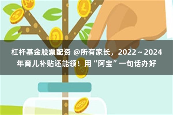 杠杆基金股票配资 ＠所有家长，2022～2024年育儿补贴还能领！用“阿宝”一句话办好