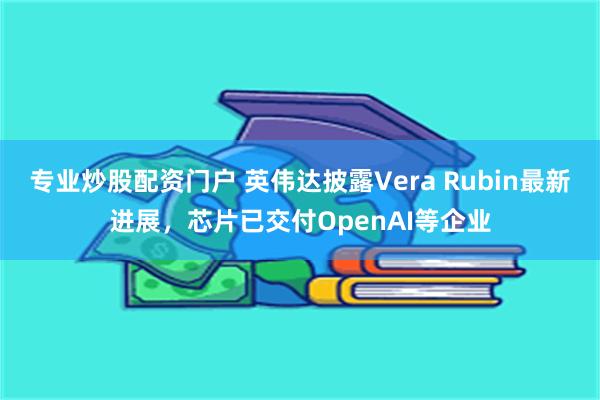 专业炒股配资门户 英伟达披露Vera Rubin最新进展,芯片已交付OpenAI等企业