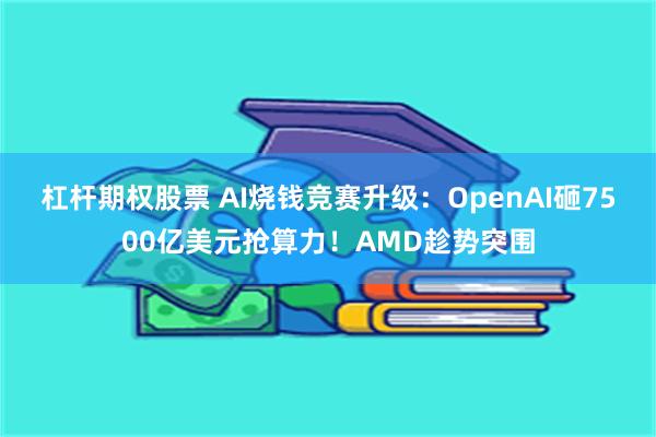 杠杆期权股票 AI烧钱竞赛升级：OpenAI砸7500亿美元抢算力！AMD趁势突围