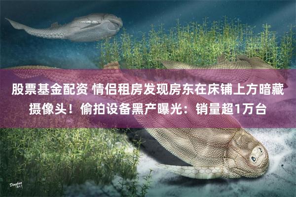 股票基金配资 情侣租房发现房东在床铺上方暗藏摄像头！偷拍设备黑产曝光：销量超1万台