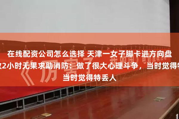 在线配资公司怎么选择 天津一女子脚卡进方向盘，自救2小时无果求助消防：做了很大心理斗争，当时觉得特丢人
