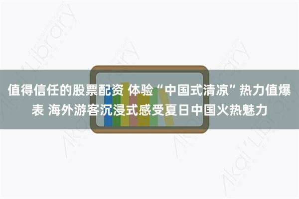 值得信任的股票配资 体验“中国式清凉”热力值爆表 海外游客沉浸式感受夏日中国火热魅力