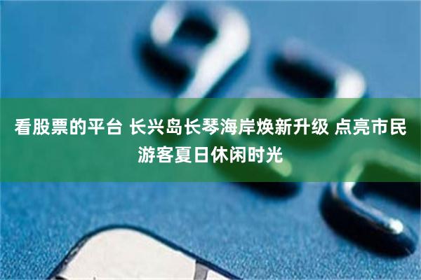 看股票的平台 长兴岛长琴海岸焕新升级 点亮市民游客夏日休闲时光