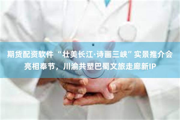 期货配资软件 “壮美长江·诗画三峡”实景推介会亮相奉节，川渝共塑巴蜀文旅走廊新IP