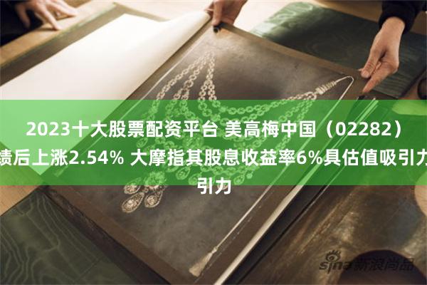 2023十大股票配资平台 美高梅中国(02282)绩后上涨2.54% 大摩指其股息收益率6%具估值吸引力
