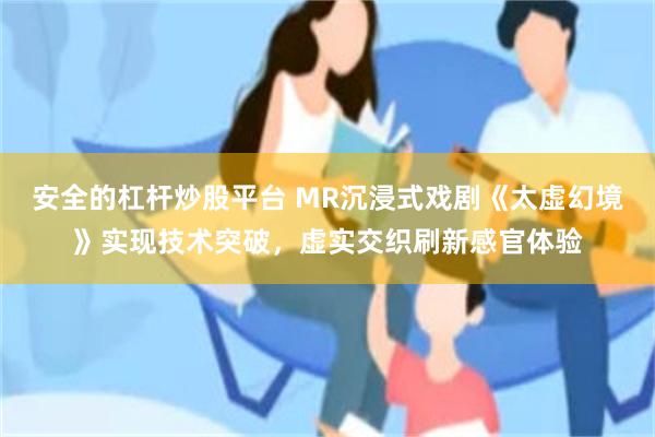 安全的杠杆炒股平台 MR沉浸式戏剧《太虚幻境》实现技术突破,虚实交织刷新感官体验