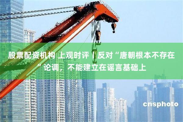 股票配资机构 上观时评丨反对“唐朝根本不存在”论调，不能建立在谣言基础上