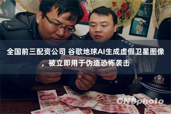 全国前三配资公司 谷歌地球AI生成虚假卫星图像，被立即用于伪造恐怖袭击