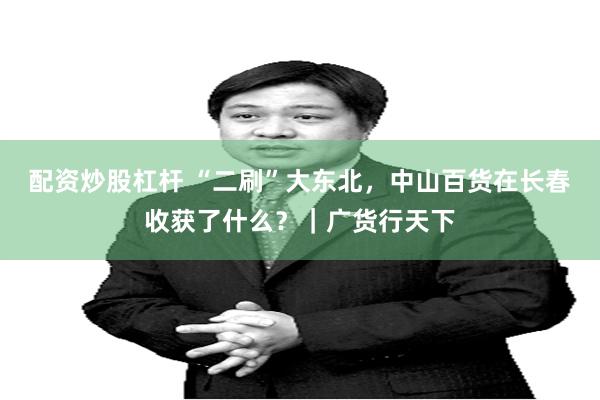 配资炒股杠杆 “二刷”大东北，中山百货在长春收获了什么？｜广货行天下