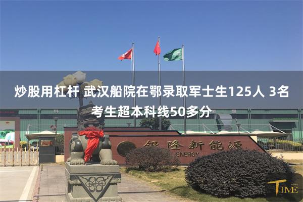 炒股用杠杆 武汉船院在鄂录取军士生125人 3名考生超本科线50多分