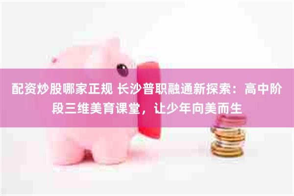 配资炒股哪家正规 长沙普职融通新探索：高中阶段三维美育课堂，让少年向美而生