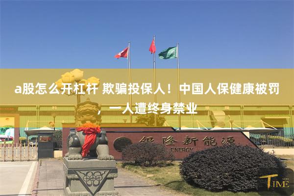 a股怎么开杠杆 欺骗投保人！中国人保健康被罚，一人遭终身禁业