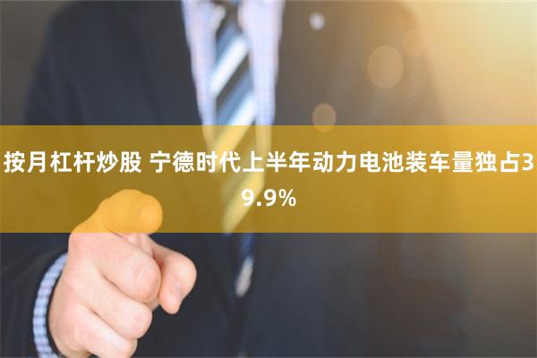 按月杠杆炒股 宁德时代上半年动力电池装车量独占39.9%