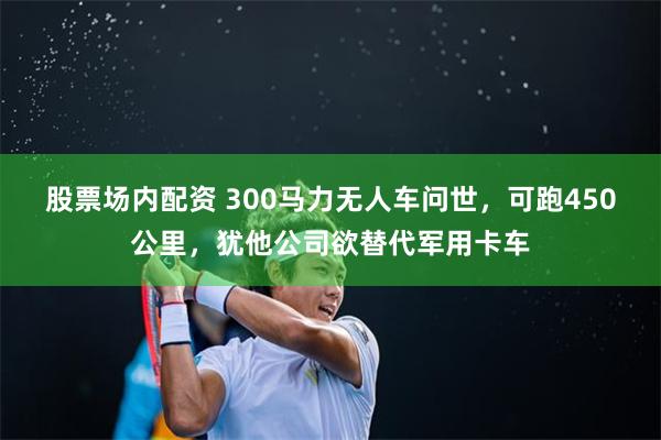 股票场内配资 300马力无人车问世，可跑450公里，犹他公司欲替代军用卡车