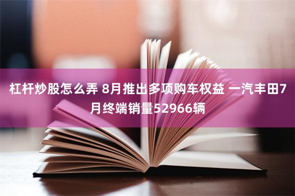 杠杆炒股怎么弄 8月推出多项购车权益 一汽丰田7月终端销量52966辆