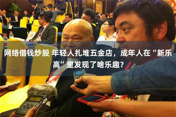 网络借钱炒股 年轻人扎堆五金店，成年人在“新乐高”里发现了啥乐趣？