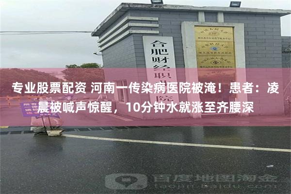 专业股票配资 河南一传染病医院被淹!患者:凌晨被喊声惊醒,10分钟水就涨至齐腰深