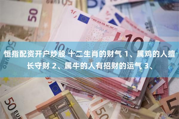 恒指配资开户炒股 十二生肖的财气 1、属鸡的人擅长守财 2、属牛的人有招财的运气 3、