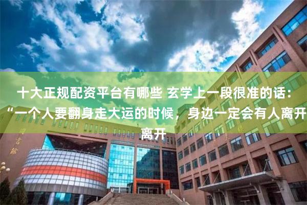 十大正规配资平台有哪些 玄学上一段很准的话： “一个人要翻身走大运的时候，身边一定会有人离开