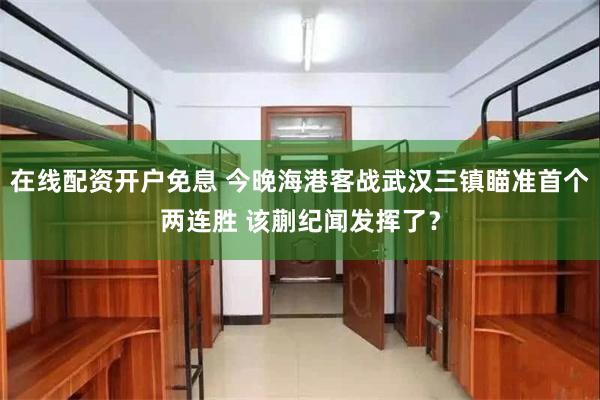 在线配资开户免息 今晚海港客战武汉三镇瞄准首个两连胜 该蒯纪闻发挥了？