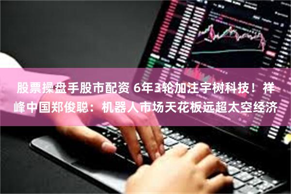股票操盘手股市配资 6年3轮加注宇树科技!祥峰中国郑俊聪:机器人市场天花板远超太空经济