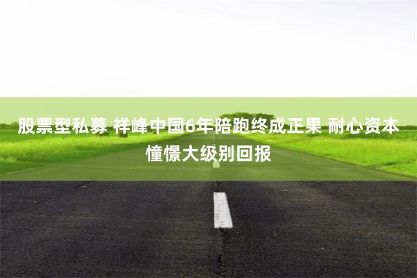 股票型私募 祥峰中国6年陪跑终成正果 耐心资本憧憬大级别回报