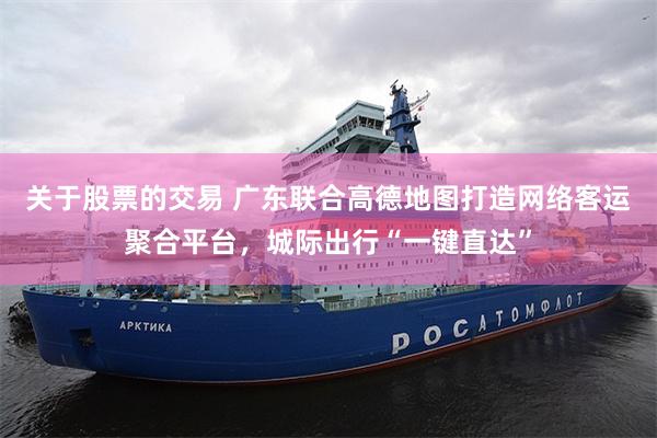 关于股票的交易 广东联合高德地图打造网络客运聚合平台，城际出行“一键直达”