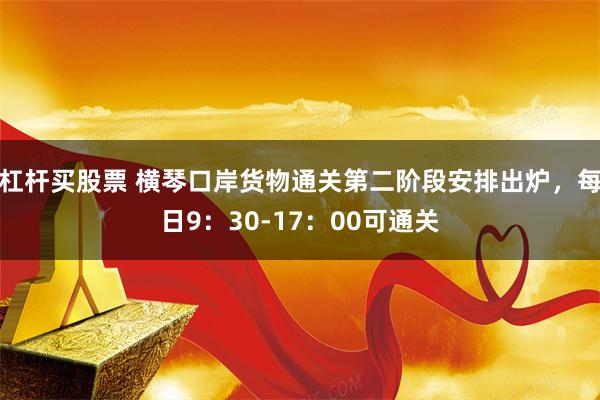 杠杆买股票 横琴口岸货物通关第二阶段安排出炉，每日9：30-17：00可通关