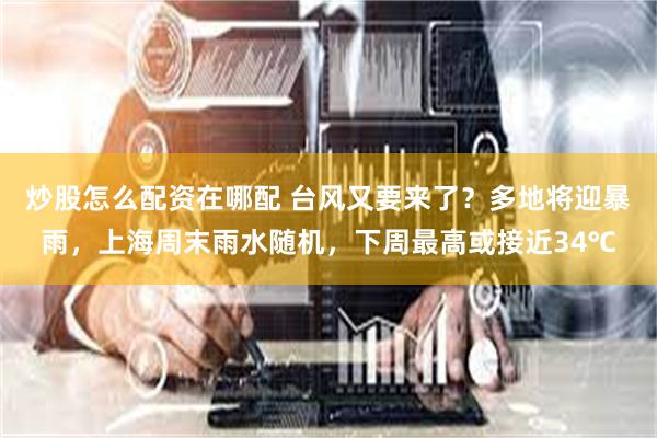 炒股怎么配资在哪配 台风又要来了？多地将迎暴雨，上海周末雨水随机，下周最高或接近34℃