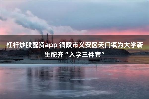 杠杆炒股配资app 铜陵市义安区天门镇为大学新生配齐“入学三件套”