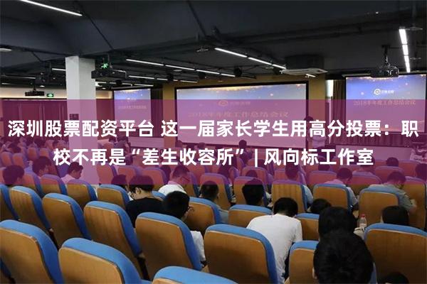 深圳股票配资平台 这一届家长学生用高分投票：职校不再是“差生收容所” | 风向标工作室