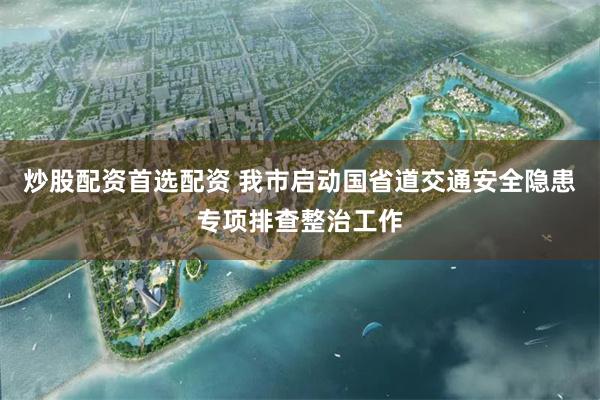 炒股配资首选配资 我市启动国省道交通安全隐患专项排查整治工作