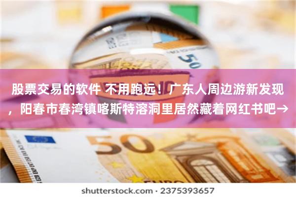 股票交易的软件 不用跑远！广东人周边游新发现，阳春市春湾镇喀斯特溶洞里居然藏着网红书吧→