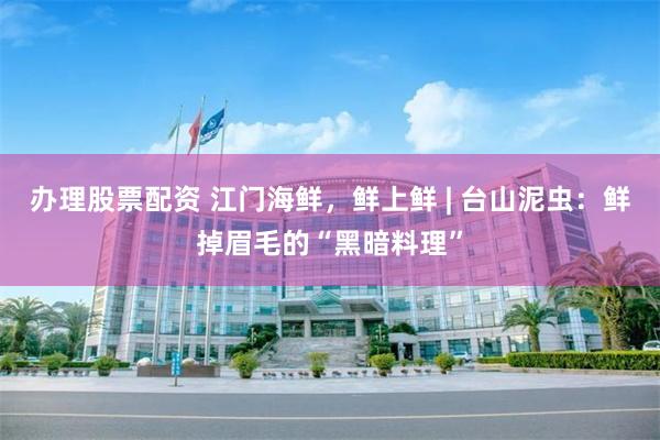 办理股票配资 江门海鲜，鲜上鲜 | 台山泥虫：鲜掉眉毛的“黑暗料理”