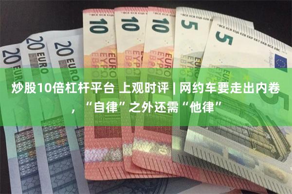 炒股10倍杠杆平台 上观时评 | 网约车要走出内卷，“自律”之外还需“他律”