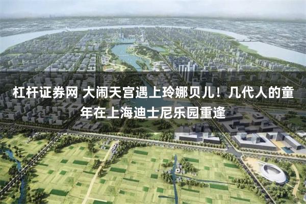 杠杆证券网 大闹天宫遇上玲娜贝儿！几代人的童年在上海迪士尼乐园重逢