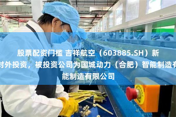 股票配资门槛 吉祥航空（603885.SH）新增一起对外投资，被投资公司为国城动力（合肥）智能制造有限公司