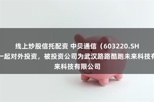 线上炒股信托配资 中贝通信（603220.SH）新增一起对外投资，被投资公司为武汉路路酷跑未来科技有限公司